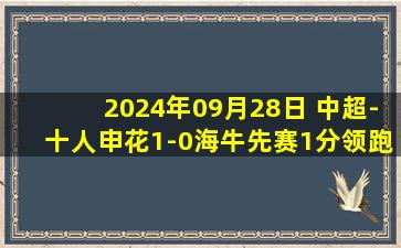 2024年09月28日 中超-十人申花1-0海牛先赛1分领跑 路易斯闪击汪海健暴力犯规染红